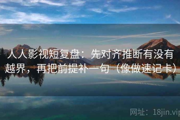 人人影视短复盘：先对齐推断有没有越界，再把前提补一句（像做速记卡）