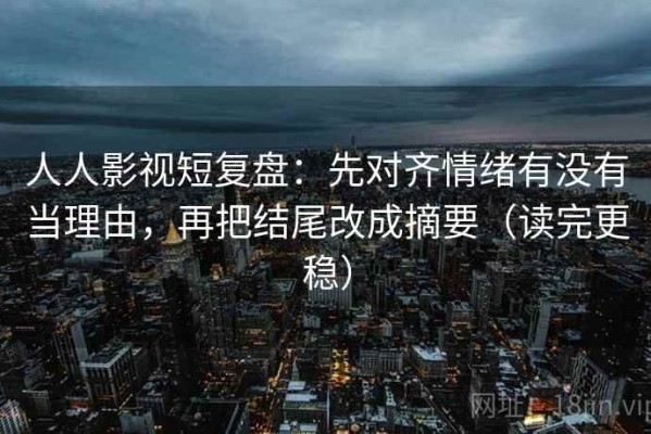 人人影视短复盘：先对齐情绪有没有当理由，再把结尾改成摘要（读完更稳）