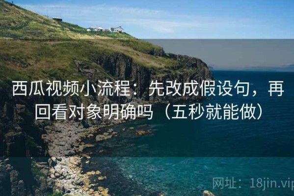 西瓜视频小流程：先改成假设句，再回看对象明确吗（五秒就能做）