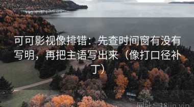 可可影视像排错：先查时间窗有没有写明，再把主语写出来（像打口径补丁）