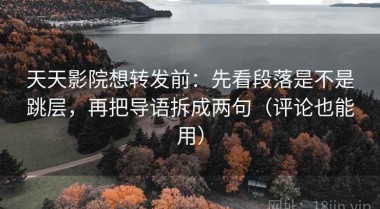 天天影院想转发前：先看段落是不是跳层，再把导语拆成两句（评论也能用）