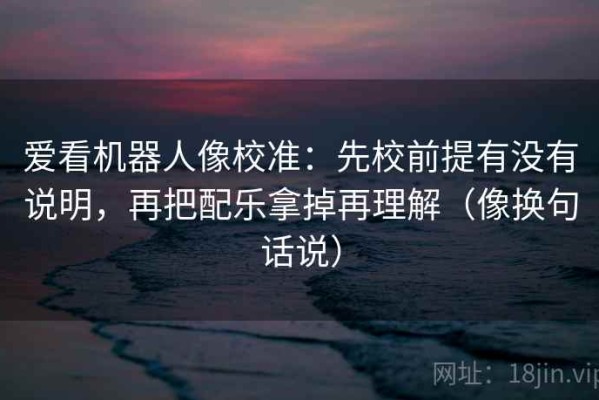 爱看机器人像校准：先校前提有没有说明，再把配乐拿掉再理解（像换句话说）