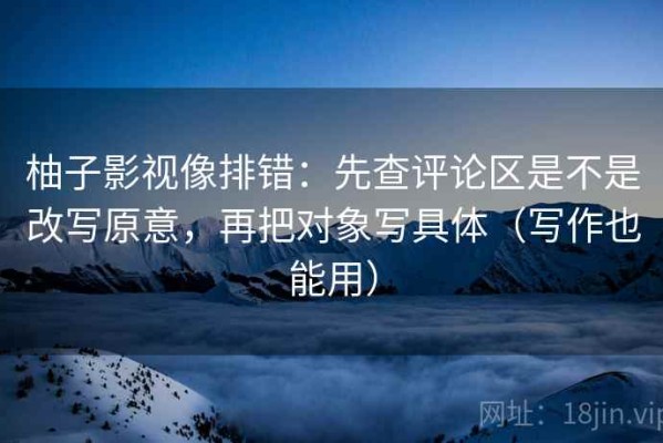 柚子影视像排错：先查评论区是不是改写原意，再把对象写具体（写作也能用）