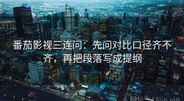 番茄影视三连问：先问对比口径齐不齐，再把段落写成提纲