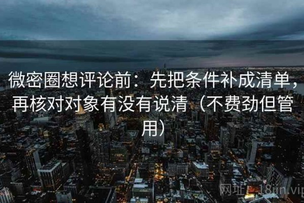 微密圈想评论前：先把条件补成清单，再核对对象有没有说清（不费劲但管用）
