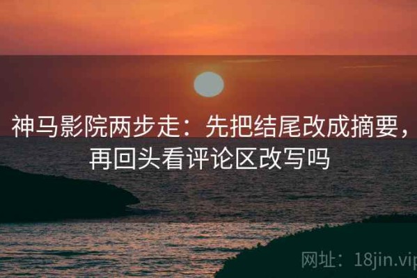 神马影院两步走：先把结尾改成摘要，再回头看评论区改写吗