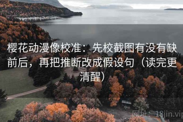 樱花动漫像校准：先校截图有没有缺前后，再把推断改成假设句（读完更清醒）