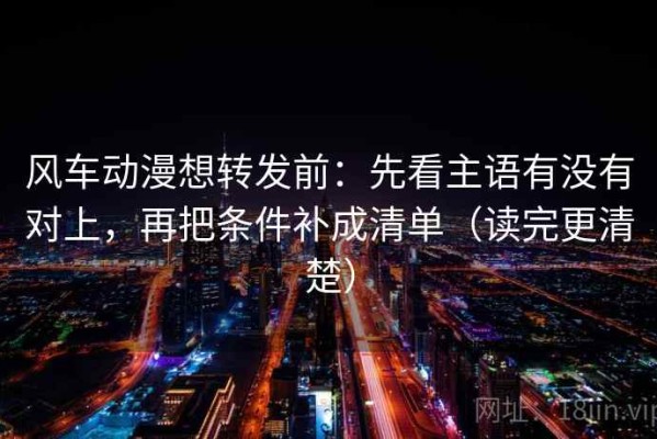 风车动漫想转发前：先看主语有没有对上，再把条件补成清单（读完更清楚）