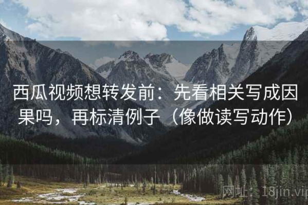 西瓜视频想转发前：先看相关写成因果吗，再标清例子（像做读写动作）