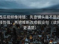 西瓜视频像排错：先查镜头是不是选择性强，再把推断改成假设句（读完更清楚）