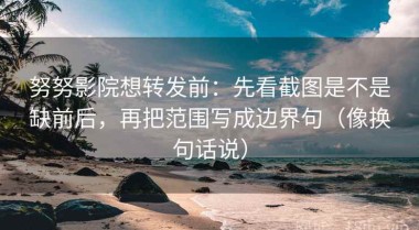努努影院想转发前：先看截图是不是缺前后，再把范围写成边界句（像换句话说）