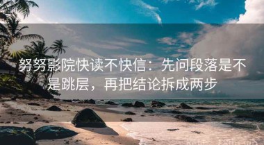 努努影院快读不快信：先问段落是不是跳层，再把结论拆成两步