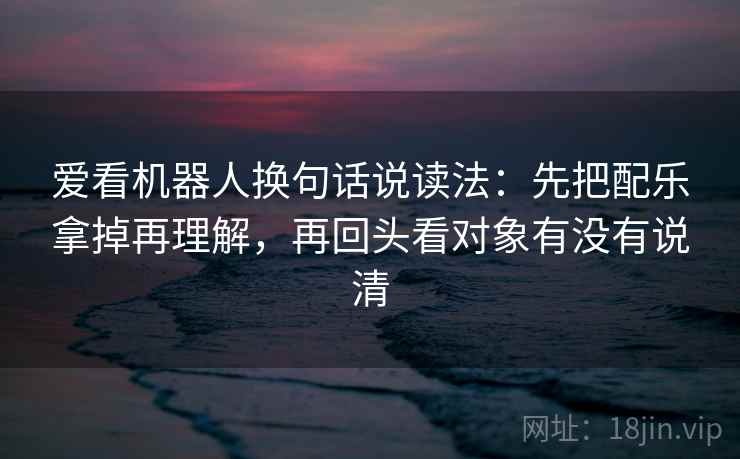 爱看机器人换句话说读法:先把配乐拿掉再理解,再回头看对象有没有说清 爱看机器人换句话说读法:先把配乐拿掉再理解,再回头看对象有没有说清