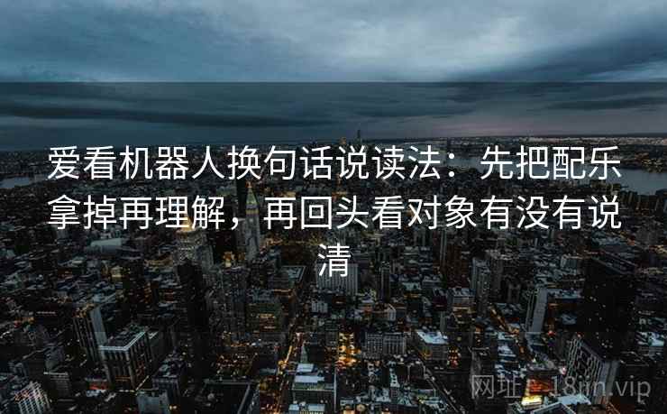 爱看机器人换句话说读法:先把配乐拿掉再理解,再回头看对象有没有说清 爱看机器人换句话说读法:先把配乐拿掉再理解,再回头看对象有没有说清