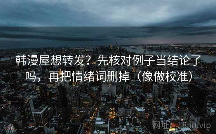 韩漫屋想转发?先核对例子当结论了吗,再把情绪词删掉(像做校准) 韩漫屋想转发?先核对例子当结论了吗,再把情绪词删掉(像做校准)
