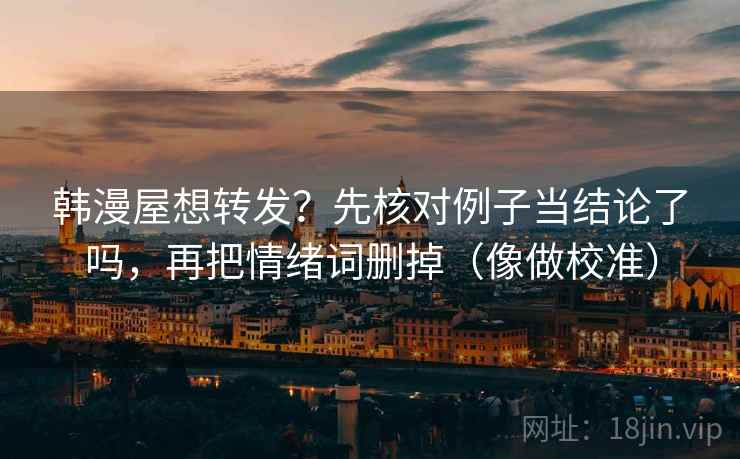 韩漫屋想转发?先核对例子当结论了吗,再把情绪词删掉(像做校准) 韩漫屋想转发?先核对例子当结论了吗,再把情绪词删掉(像做校准)