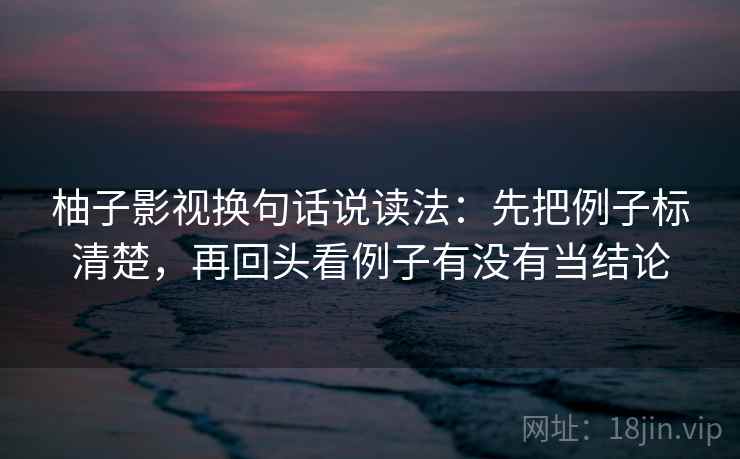 柚子影视换句话说读法:先把例子标清楚,再回头看例子有没有当结论 柚子影视换句话说读法:先把例子标清楚,再回头看例子有没有当结论