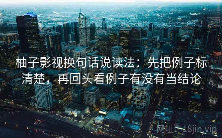 柚子影视换句话说读法:先把例子标清楚,再回头看例子有没有当结论 柚子影视换句话说读法:先把例子标清楚,再回头看例子有没有当结论