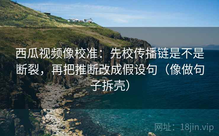 西瓜视频像校准：先校传播链是不是断裂，再把推断改成假设句（像做句子拆壳）