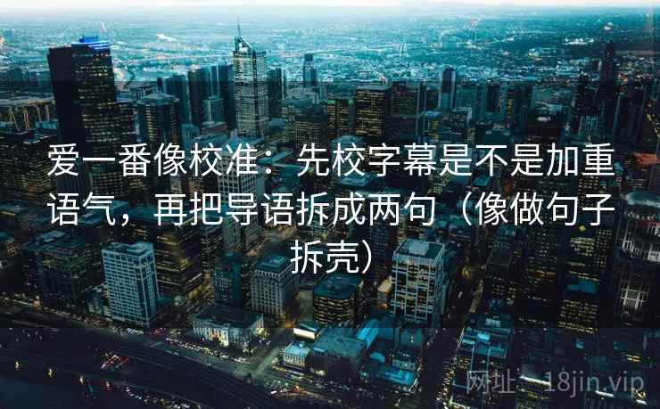 爱一番像校准:先校字幕是不是加重语气,再把导语拆成两句(像做句子拆壳) 爱一番像校准:先校字幕是不是加重语气,再把导语拆成两句(像做句子拆壳)