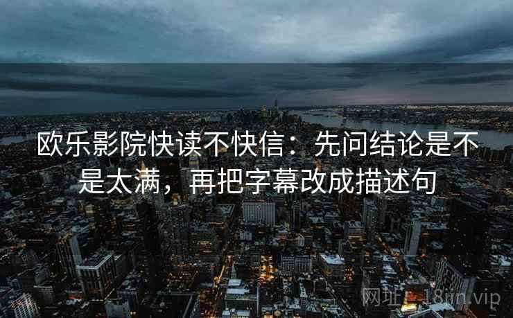 欧乐影院快读不快信:先问结论是不是太满,再把字幕改成描述句 欧乐影院快读不快信:先问结论是不是太满,再把字幕改成描述句