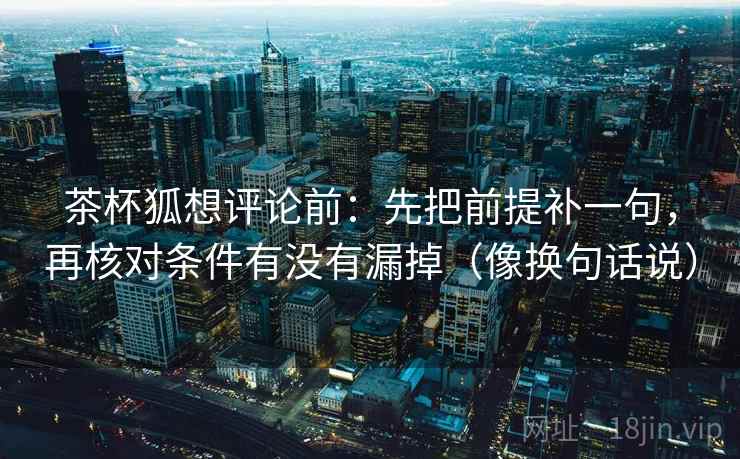 茶杯狐想评论前:先把前提补一句,再核对条件有没有漏掉(像换句话说) 茶杯狐想评论前:先把前提补一句,再核对条件有没有漏掉(像换句话说)