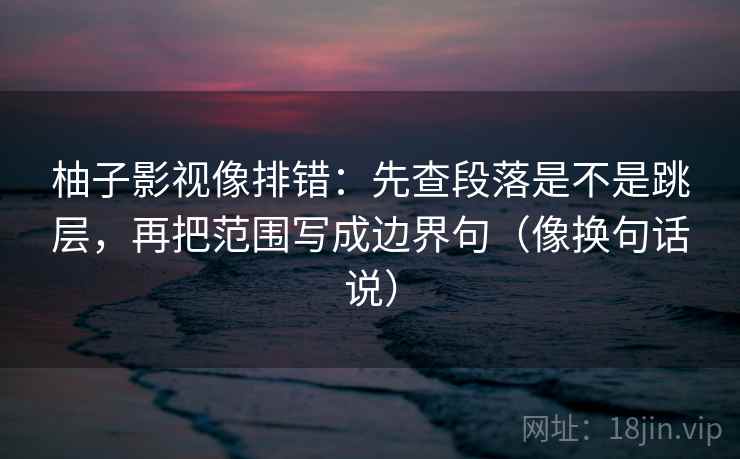 柚子影视像排错:先查段落是不是跳层,再把范围写成边界句(像换句话说) 柚子影视像排错:先查段落是不是跳层,再把范围写成边界句(像换句话说)