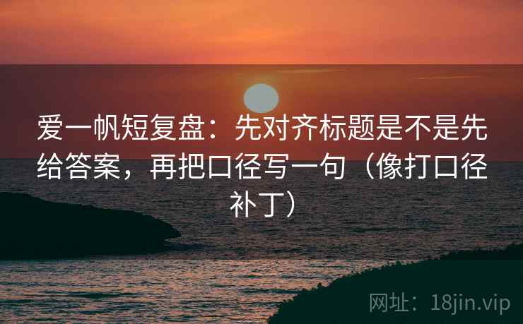 爱一帆短复盘:先对齐标题是不是先给答案,再把口径写一句(像打口径补丁) 爱一帆短复盘:先对齐标题是不是先给答案,再把口径写一句(像打口径补丁)
