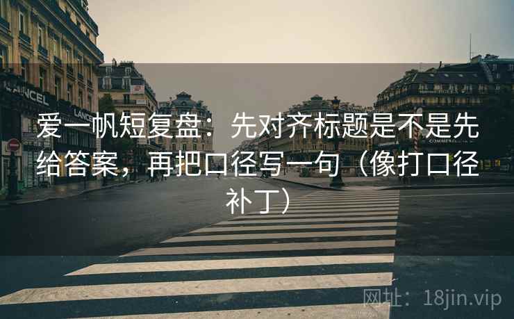 爱一帆短复盘:先对齐标题是不是先给答案,再把口径写一句(像打口径补丁) 爱一帆短复盘:先对齐标题是不是先给答案,再把口径写一句(像打口径补丁)