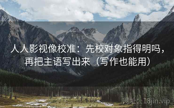 人人影视像校准：先校对象指得明吗，再把主语写出来（写作也能用）