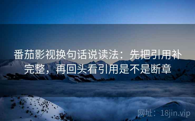 番茄影视换句话说读法:先把引用补完整,再回头看引用是不是断章 番茄影视换句话说读法:先把引用补完整,再回头看引用是不是断章