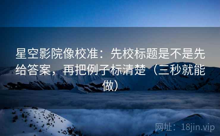 星空影院像校准:先校标题是不是先给答案,再把例子标清楚(三秒就能做) 星空影院像校准:先校标题是不是先给答案,再把例子标清楚(三秒就能做)