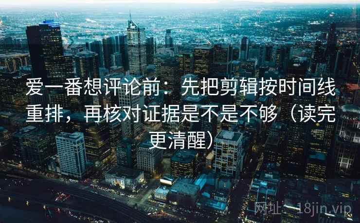 爱一番想评论前:先把剪辑按时间线重排,再核对证据是不是不够(读完更清醒) 爱一番想评论前:先把剪辑按时间线重排,再核对证据是不是不够(读完更清醒)
