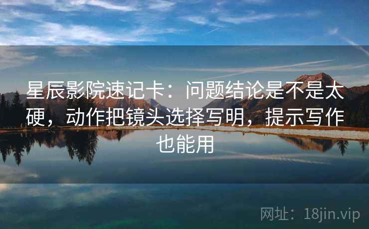 星辰影院速记卡:问题结论是不是太硬,动作把镜头选择写明,提示写作也能用 星辰影院速记卡:问题结论是不是太硬,动作把镜头选择写明,提示写作也能用