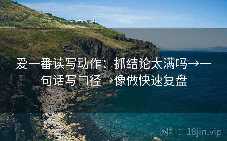爱一番读写动作:抓结论太满吗→一句话写口径→像做快速复盘 爱一番读写动作:抓结论太满吗→一句话写口径→像做快速复盘