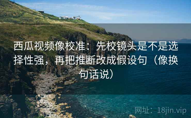 西瓜视频像校准:先校镜头是不是选择性强,再把推断改成假设句(像换句话说) 西瓜视频像校准:先校镜头是不是选择性强,再把推断改成假设句(像换句话说)