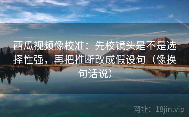 西瓜视频像校准:先校镜头是不是选择性强,再把推断改成假设句(像换句话说) 西瓜视频像校准:先校镜头是不是选择性强,再把推断改成假设句(像换句话说)
