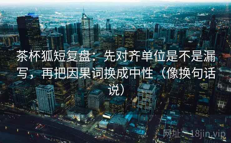 茶杯狐短复盘:先对齐单位是不是漏写,再把因果词换成中性(像换句话说) 茶杯狐短复盘:先对齐单位是不是漏写,再把因果词换成中性(像换句话说)