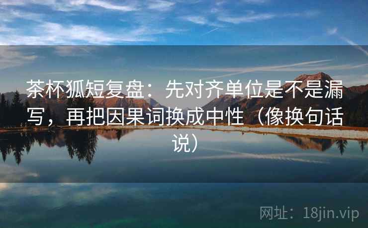茶杯狐短复盘:先对齐单位是不是漏写,再把因果词换成中性(像换句话说) 茶杯狐短复盘:先对齐单位是不是漏写,再把因果词换成中性(像换句话说)
