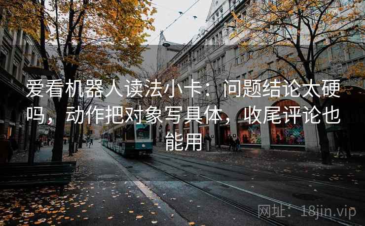 爱看机器人读法小卡:问题结论太硬吗,动作把对象写具体,收尾评论也能用 爱看机器人读法小卡:问题结论太硬吗,动作把对象写具体,收尾评论也能用