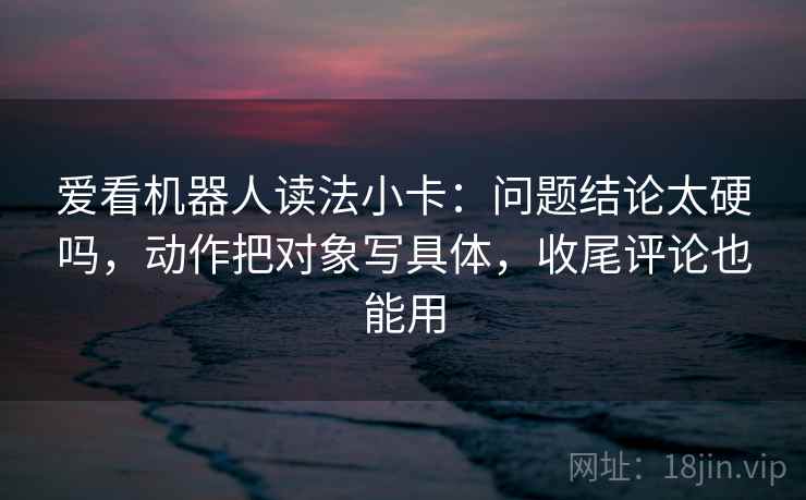 爱看机器人读法小卡:问题结论太硬吗,动作把对象写具体,收尾评论也能用 爱看机器人读法小卡:问题结论太硬吗,动作把对象写具体,收尾评论也能用