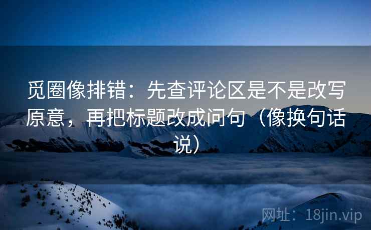 觅圈像排错:先查评论区是不是改写原意,再把标题改成问句(像换句话说) 觅圈像排错:先查评论区是不是改写原意,再把标题改成问句(像换句话说)