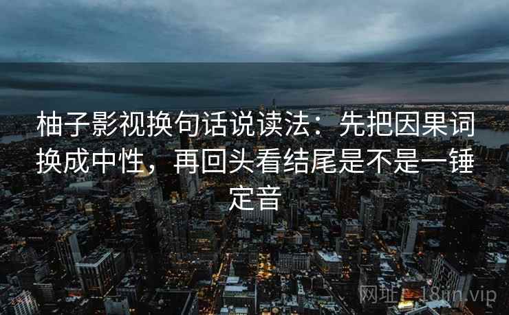 柚子影视换句话说读法:先把因果词换成中性,再回头看结尾是不是一锤定音 柚子影视换句话说读法:先把因果词换成中性,再回头看结尾是不是一锤定音