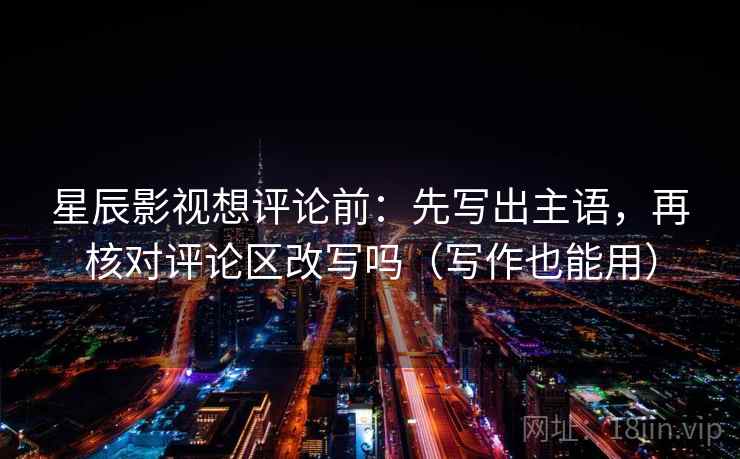 星辰影视想评论前:先写出主语,再核对评论区改写吗(写作也能用) 星辰影视想评论前:先写出主语,再核对评论区改写吗(写作也能用)