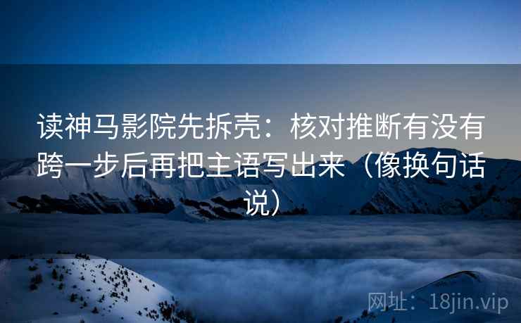 读神马影院先拆壳:核对推断有没有跨一步后再把主语写出来(像换句话说) 读神马影院先拆壳:核对推断有没有跨一步后再把主语写出来(像换句话说)