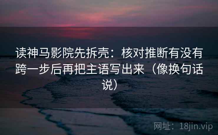 读神马影院先拆壳:核对推断有没有跨一步后再把主语写出来(像换句话说) 读神马影院先拆壳:核对推断有没有跨一步后再把主语写出来(像换句话说)