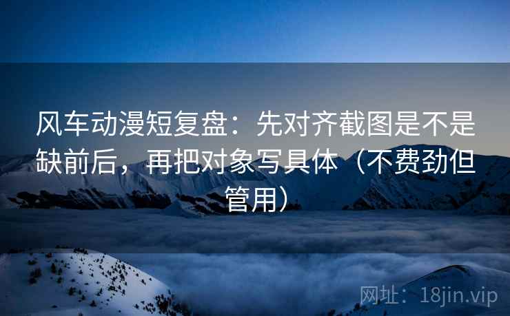 风车动漫短复盘:先对齐截图是不是缺前后,再把对象写具体(不费劲但管用) 风车动漫短复盘:先对齐截图是不是缺前后,再把对象写具体(不费劲但管用)