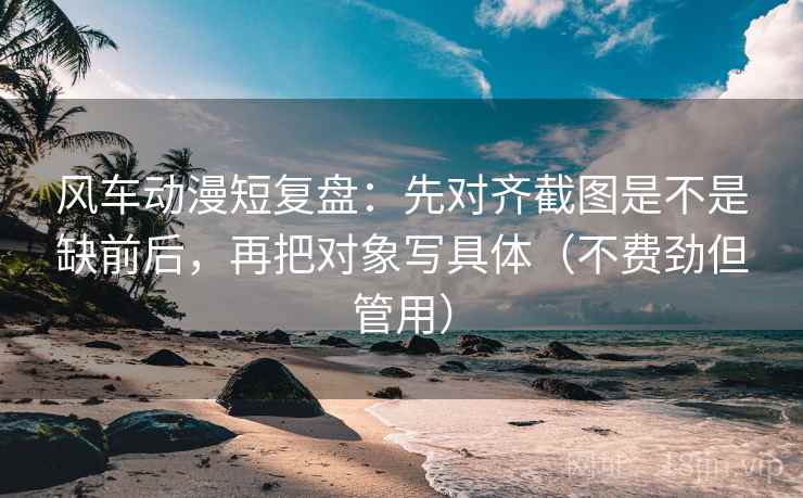 风车动漫短复盘:先对齐截图是不是缺前后,再把对象写具体(不费劲但管用) 风车动漫短复盘:先对齐截图是不是缺前后,再把对象写具体(不费劲但管用)