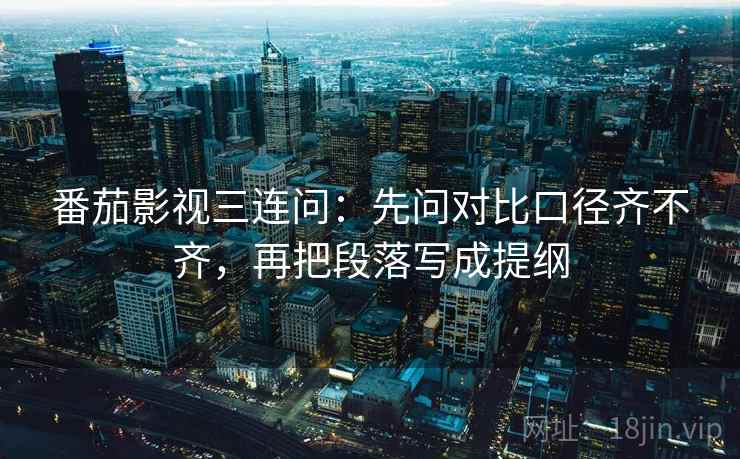 番茄影视三连问：先问对比口径齐不齐，再把段落写成提纲