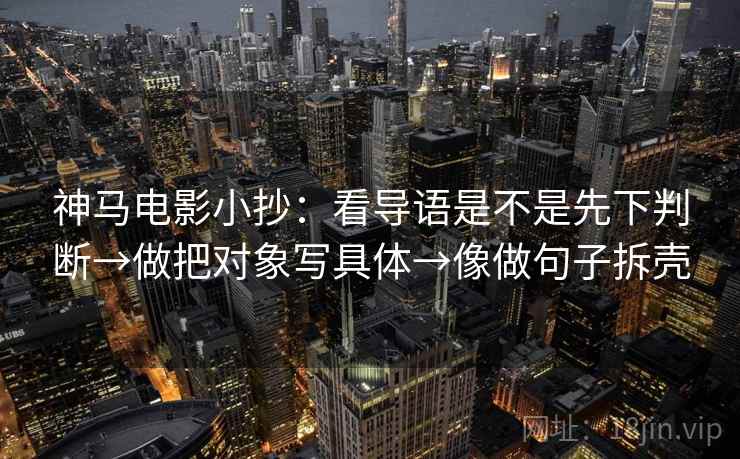 神马电影小抄:看导语是不是先下判断→做把对象写具体→像做句子拆壳 神马电影小抄:看导语是不是先下判断→做把对象写具体→像做句子拆壳